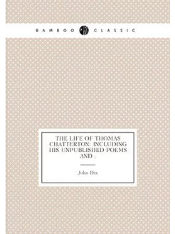 The Life of Thomas Chatterton Including His Unpubli