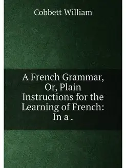 A French Grammar, Or, Plain Instructions for the Lea