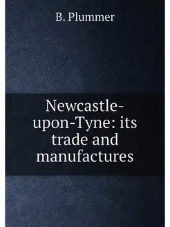 Newcastle-upon-Tyne its trade and manufactures