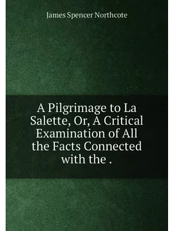 A Pilgrimage to La Salette, Or, A Critical Examinati