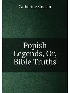 Popish Legends, Or, Bible Truths