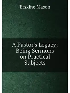 A Pastor's Legacy Being Sermons on Practical Subjects