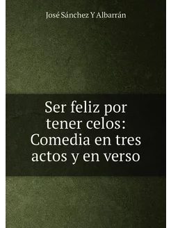 Ser feliz por tener celos Comedia en tres actos y e