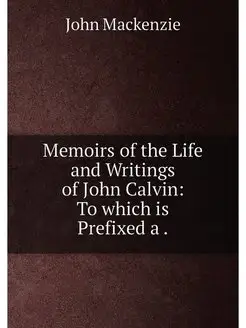 Memoirs of the Life and Writings of John Calvin To