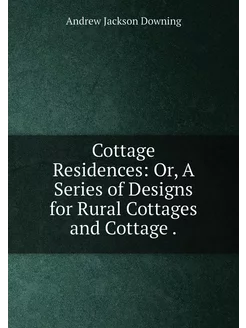 Cottage Residences Or, A Series of Designs for Rura