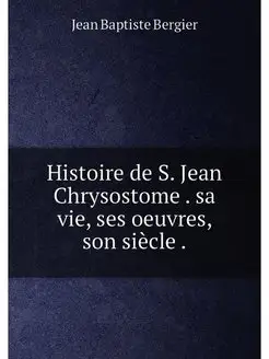 Histoire de S. Jean Chrysostome . sa vie, ses oeuvre