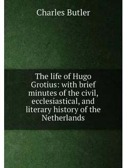 The life of Hugo Grotius with brief minutes of the