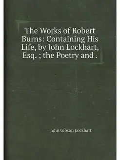 The Works of Robert Burns Containing His Life, by J