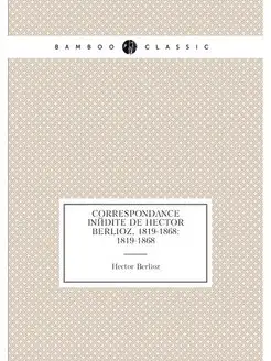 Correspondance inédite de Hector Berlioz, 1819-1868