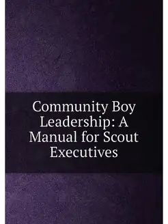 Community Boy Leadership A Manual for Scout Executives