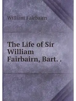 The Life of Sir William Fairbairn, Ba