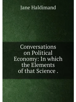 Conversations on Political Economy In which the Ele