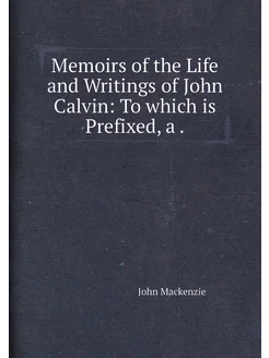 Memoirs of the Life and Writings of John Calvin To