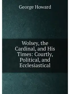 Wolsey, the Cardinal, and His Times