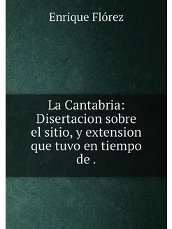 La Cantabria Disertacion sobre el sitio, y extensio