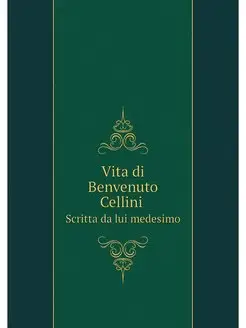 Vita di Benvenuto Cellini. Scritta da